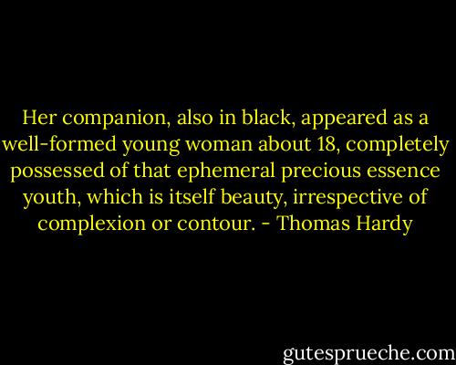 Her companion, also in black, appeared as a well-formed young woman about 18, completely possessed of that ephemeral precious essence youth, which is itself beauty, irrespective of complexion or contour. - Thomas Hardy