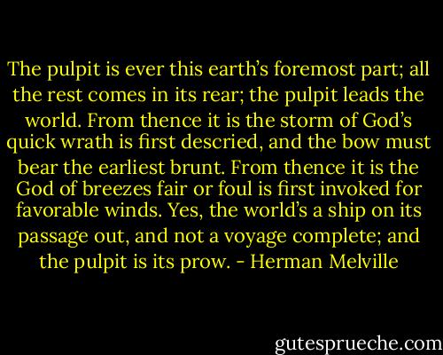 The pulpit is ever this earth’s foremost part; all the rest comes in its rear; the pulpit leads the world. From thence it is the storm of God’s quick wrath is first descried, and the bow must bear<br />the earliest brunt. From thence it is the God of breezes fair or foul is first invoked<br />for favorable winds. Yes, the world’s a ship on its passage out, and not a voyage complete; and the pulpit is its prow. - Herman Melville