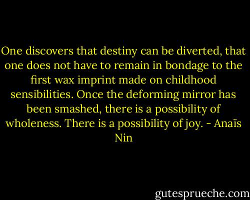 One discovers that destiny can be diverted, that one does not have to remain in bondage to the first wax imprint made on childhood sensibilities. Once the deforming mirror has been smashed, there is a possibility of wholeness. There is a possibility of joy. - Anaïs Nin