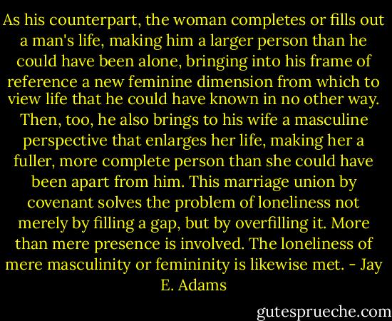As his counterpart, the woman completes or fills out a man's life, making him a larger person than he could have been alone, bringing into his frame of reference a new feminine dimension from which to view life that he could have known in no other way. Then, too, he also brings to his wife a masculine perspective that enlarges her life, making her a fuller, more complete person than she could have been apart from him. This marriage union by covenant solves the problem of loneliness not merely by filling a gap, but by overfilling it. More than mere presence is involved. The loneliness of mere masculinity or femininity is likewise met. - Jay E. Adams