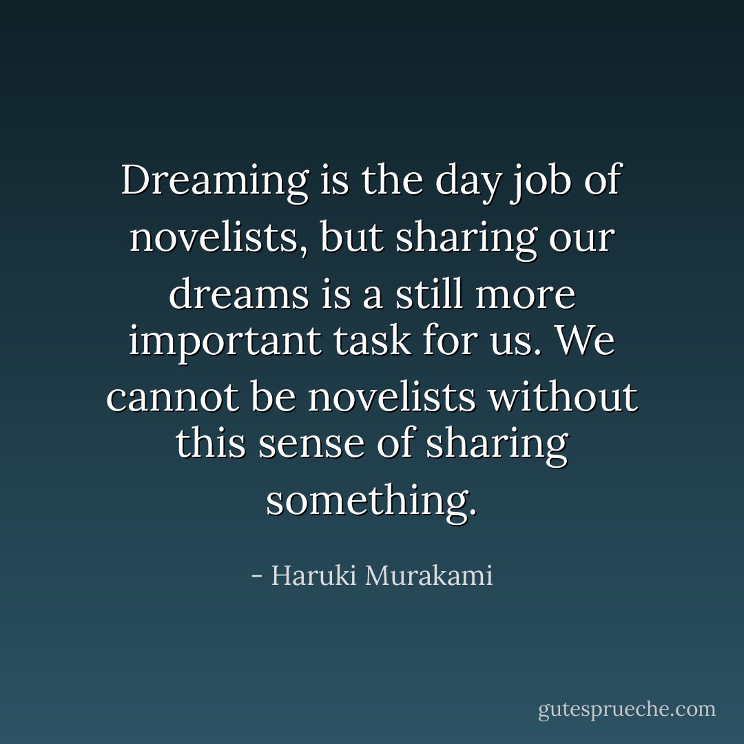 Dreaming is the day job of novelists, but sharing our dreams is a still more important task for us. We cannot be novelists without this sense of sharing something. - Haruki Murakami