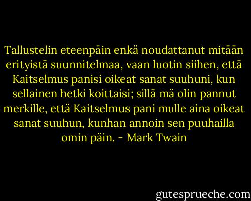 Tallustelin eteenpäin enkä noudattanut mitään erityistä suunnitelmaa, vaan luotin siihen, että Kaitselmus panisi oikeat sanat suuhuni, kun sellainen hetki koittaisi; sillä mä olin pannut merkille, että Kaitselmus pani mulle aina oikeat sanat suuhun, kunhan annoin sen puuhailla omin päin. - Mark Twain