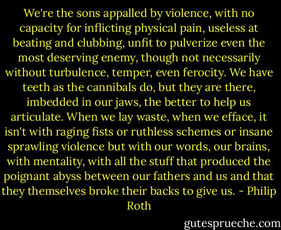 We're the sons appalled by violence, with no capacity for inflicting physical pain, useless at beating and clubbing, unfit to pulverize even the most deserving enemy, though not necessarily without turbulence, temper, even ferocity. We have teeth as the cannibals do, but they are there, imbedded in our jaws, the better to help us articulate. When we lay waste, when we efface, it isn't with raging fists or ruthless schemes or insane sprawling violence but with our words, our brains, with mentality, with all the stuff that produced the poignant abyss between our fathers and us and that they themselves broke their backs to give us. - Philip Roth