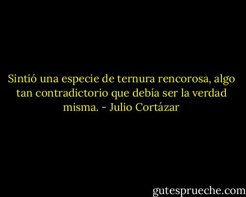 Sintió una especie de ternura rencorosa, algo tan contradictorio que debía ser la verdad misma. - Julio Cortázar