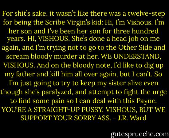 For shit’s sake, it wasn’t like there was a twelve-step for being the Scribe Virgin’s kid:<br />Hi, I’m Vishous. I’m her son and I’ve been her son for three hundred years.<br />HI, VISHOUS.<br />She’s done a head job on me again, and I’m trying not to go to the Other Side and scream bloody murder at her.<br />WE UNDERSTAND, VISHOUS.<br />And on the bloody note, I’d like to dig up my father and kill him all over again, but I can’t. So I’m just going to try to keep my sister alive even though she’s paralyzed, and attempt to fight the urge to find some pain so I can deal with this Payne.<br />YOU’RE A STRAIGHT-UP PUSSY, VISHOUS, BUT WE SUPPORT YOUR SORRY ASS. - J.R. Ward