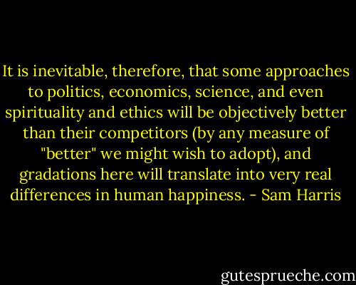 It is inevitable, therefore, that some approaches to politics, economics, science, and even spirituality and ethics will be objectively better than their competitors (by any measure of "better" we might wish to adopt), and gradations here will translate into very real differences in human happiness. - Sam Harris