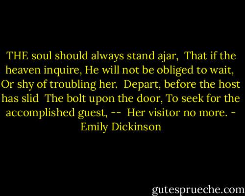 THE soul should always stand ajar,<br /> That if the heaven inquire,<br />He will not be obliged to wait,<br /> Or shy of troubling her.<br /><br />Depart, before the host has slid<br /> The bolt upon the door,<br />To seek for the accomplished guest, --<br /> Her visitor no more. - Emily Dickinson