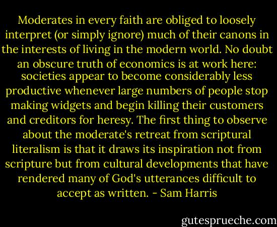 Moderates in every faith are obliged to loosely interpret (or simply ignore) much of their canons in the interests of living in the modern world. No doubt an obscure truth of economics is at work here: societies appear to become considerably less productive whenever large numbers of people stop making widgets and begin killing their customers and creditors for heresy. The first thing to observe about the moderate's retreat from scriptural literalism is that it draws its inspiration not from scripture but from cultural developments that have rendered many of God's utterances difficult to accept as written. - Sam Harris