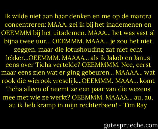 Ik wilde niet aan haar denken en me op de mantra concentreren: MAAA, zei ik bij het inademenen en OEEMMM bij het uitademen. MAAA... het was vast al bijna twee uur... OEEMMM. MAAA... je zou het niet zeggen, maar die lotushouding zat niet echt lekker...OEEMMM. MAAAA... als ik Jakob en Janus eens over Ticha vertelde? OEEMMMM. Nee, eerst maar eens zien wat er ging gebeuren... MAAAA... wat rook die wierook vreselijk...OEEMMM. MAAA... komt Ticha alleen of neemt ze een paar van die wezens mee met wie ze werkt? OEEMMM. MAAAA... au, au, au ik heb kramp in mijn rechterbeen! - Tim Ray