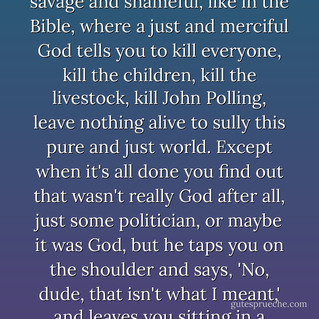 In that moment, I understand the way that the noblest yearning for duty and sacrifice can be mixed up with all that is savage and shameful, like in the Bible, where a just and merciful God tells you to kill everyone, kill the children, kill the livestock, kill John Polling, leave nothing alive to sully this pure and just world. Except when it's all done you find out that wasn't really God after all, just some politician, or maybe it was God, but he taps you on the shoulder and says, 'No, dude, that isn't what I meant,' and leaves you sitting in a Dairy Queen in Bothell with blood on your hands and no further orders... - Stuart Archer Cohen