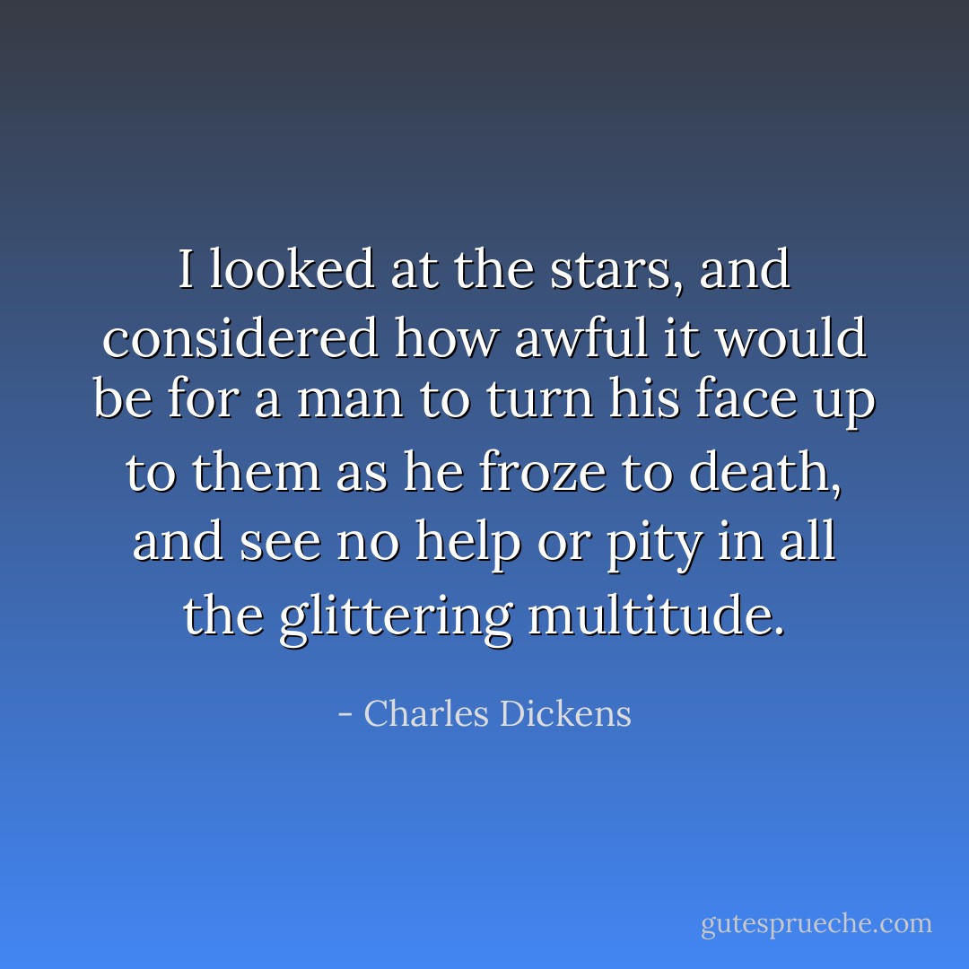 I looked at the stars, and considered how awful it would be for a man to turn his face up to them as he froze to death, and see no help or pity in all the glittering multitude. - Charles Dickens