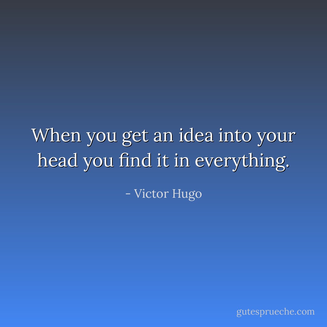 When you get an idea into your head you find it in everything. - Victor Hugo