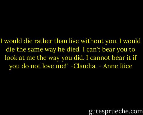 I would die rather than live without you. I would die the same way he died. I can't bear you to look at me the way you did. I cannot bear it if you do not love me!" -Claudia. - Anne Rice