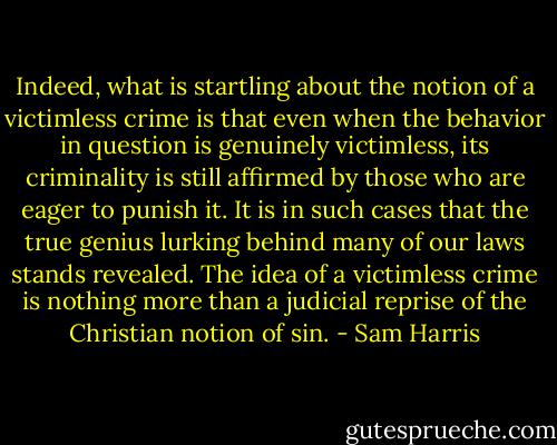 Indeed, what is startling about the notion of a victimless crime is that even when the behavior in question is genuinely victimless, its criminality is still affirmed by those who are eager to punish it. It is in such cases that the true genius lurking behind many of our laws stands revealed. The idea of a victimless crime is nothing more than a judicial reprise of the Christian notion of sin. - Sam Harris