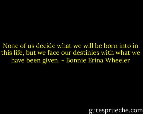 None of us decide what we will be born into in this life, but we face our destinies with what we have been given. - Bonnie Erina Wheeler