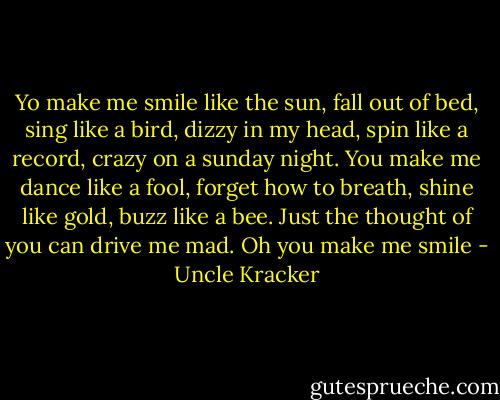 Yo make me smile like the sun, fall out of bed, sing like a bird, dizzy in my head, spin like a record, crazy on a sunday night. You make me dance like a fool, forget how to breath, shine like gold, buzz like a bee. Just the thought of you can drive me mad. Oh you make me smile - Uncle Kracker