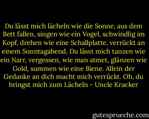Du lässt mich lächeln wie die Sonne, aus dem Bett fallen, singen wie ein Vogel, schwindlig im Kopf, drehen wie eine Schallplatte, verrückt an einem Sonntagabend. Du lässt mich tanzen wie ein Narr, vergessen, wie man atmet, glänzen wie Gold, summen wie eine Biene. Allein der Gedanke an dich macht mich verrückt. Oh, du bringst mich zum Lächeln - Uncle Kracker<