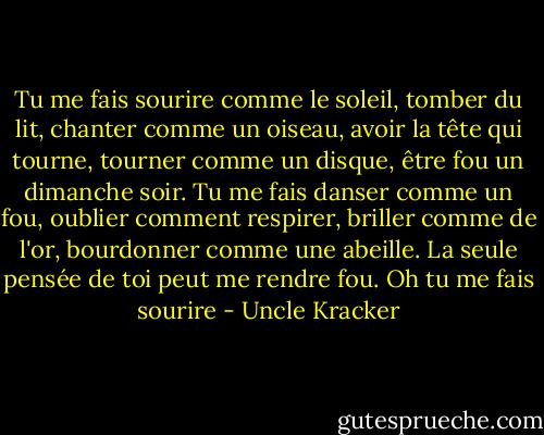 Tu me fais sourire comme le soleil, tomber du lit, chanter comme un oiseau, avoir la tête qui tourne, tourner comme un disque, être fou un dimanche soir. Tu me fais danser comme un fou, oublier comment respirer, briller comme de l'or, bourdonner comme une abeille. La seule pensée de toi peut me rendre fou. Oh tu me fais sourire - Uncle Kracker