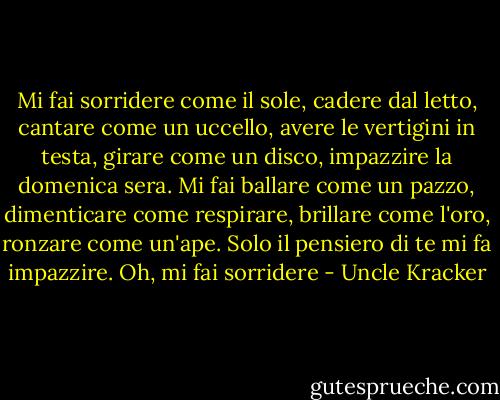 Mi fai sorridere come il sole, cadere dal letto, cantare come un uccello, avere le vertigini in testa, girare come un disco, impazzire la domenica sera. Mi fai ballare come un pazzo, dimenticare come respirare, brillare come l'oro, ronzare come un'ape. Solo il pensiero di te mi fa impazzire. Oh, mi fai sorridere - Uncle Kracker