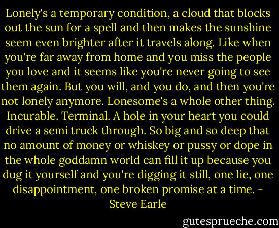 Lonely's a temporary condition, a cloud that blocks out the sun for a spell and then makes the sunshine seem even brighter after it travels along. Like when you're far away from home and you miss the people you love and it seems like you're never going to see them again. But you will, and you do, and then you're not lonely anymore.<br />Lonesome's a whole other thing. Incurable. Terminal. A hole in your heart you could drive a semi truck through. So big and so deep that no amount of money or whiskey or pussy or dope in the whole goddamn world can fill it up because you dug it yourself and you're digging it still, one lie, one disappointment, one broken promise at a time. - Steve Earle