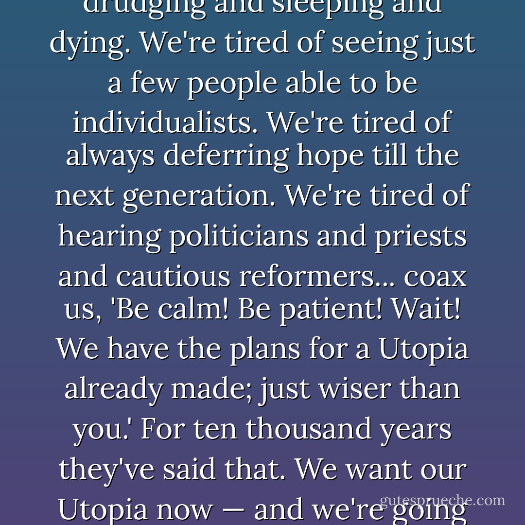 I think perhaps we want a more conscious life. We're tired of drudging and sleeping and dying. We're tired of seeing just a few people able to be individualists. We're tired of always deferring hope till the next generation. We're tired of hearing politicians and priests and cautious reformers... coax us, 'Be calm! Be patient! Wait! We have the plans for a Utopia already made; just wiser than you.' For ten thousand years they've said that. We want our Utopia now — and we're going to try our hands at it. - Sinclair Lewis