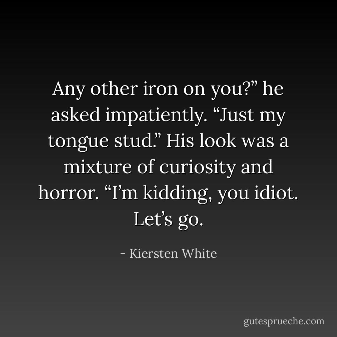 Any other iron on you?” he asked impatiently.<br />“Just my tongue stud.”<br />His look was a mixture of curiosity and horror.<br />“I’m kidding, you idiot. Let’s go. - Kiersten White