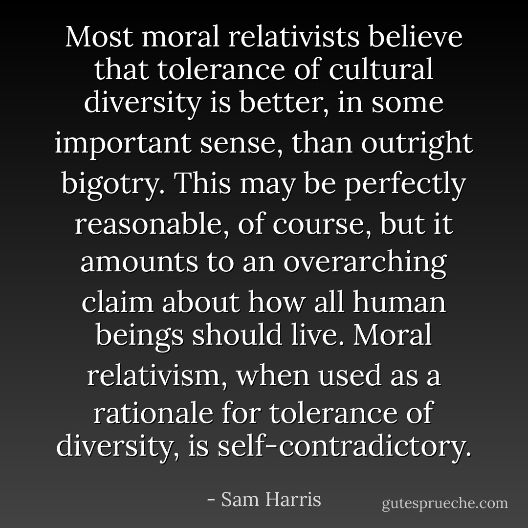 Most moral relativists believe that tolerance of cultural diversity is better, in some important sense, than outright bigotry. This may be perfectly reasonable, of course, but it amounts to an overarching claim about how all human beings should live. Moral relativism, when used as a rationale for tolerance of diversity, is self-contradictory. - Sam Harris