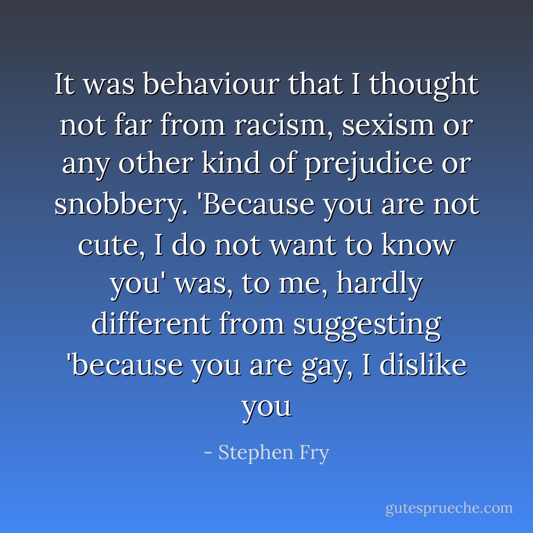 It was behaviour that I thought not far from racism, sexism or any other kind of prejudice or snobbery. 'Because you are not cute, I do not want to know you' was, to me, hardly different from suggesting 'because you are gay, I dislike you - Stephen Fry