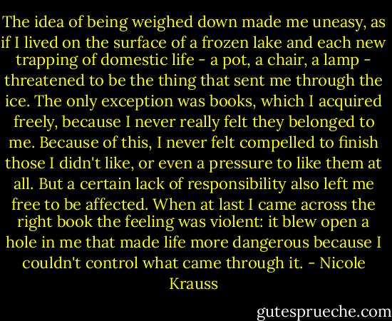 The idea of being weighed down made me uneasy, as if I lived on the surface of a frozen lake and each new trapping of domestic life - a pot, a chair, a lamp - threatened to be the thing that sent me through the ice. The only exception was books, which I acquired freely, because I never really felt they belonged to me. Because of this, I never felt compelled to finish those I didn't like, or even a pressure to like them at all. But a certain lack of responsibility also left me free to be affected. When at last I came across the right book the feeling was violent: it blew open a hole in me that made life more dangerous because I couldn't control what came through it. - Nicole Krauss
