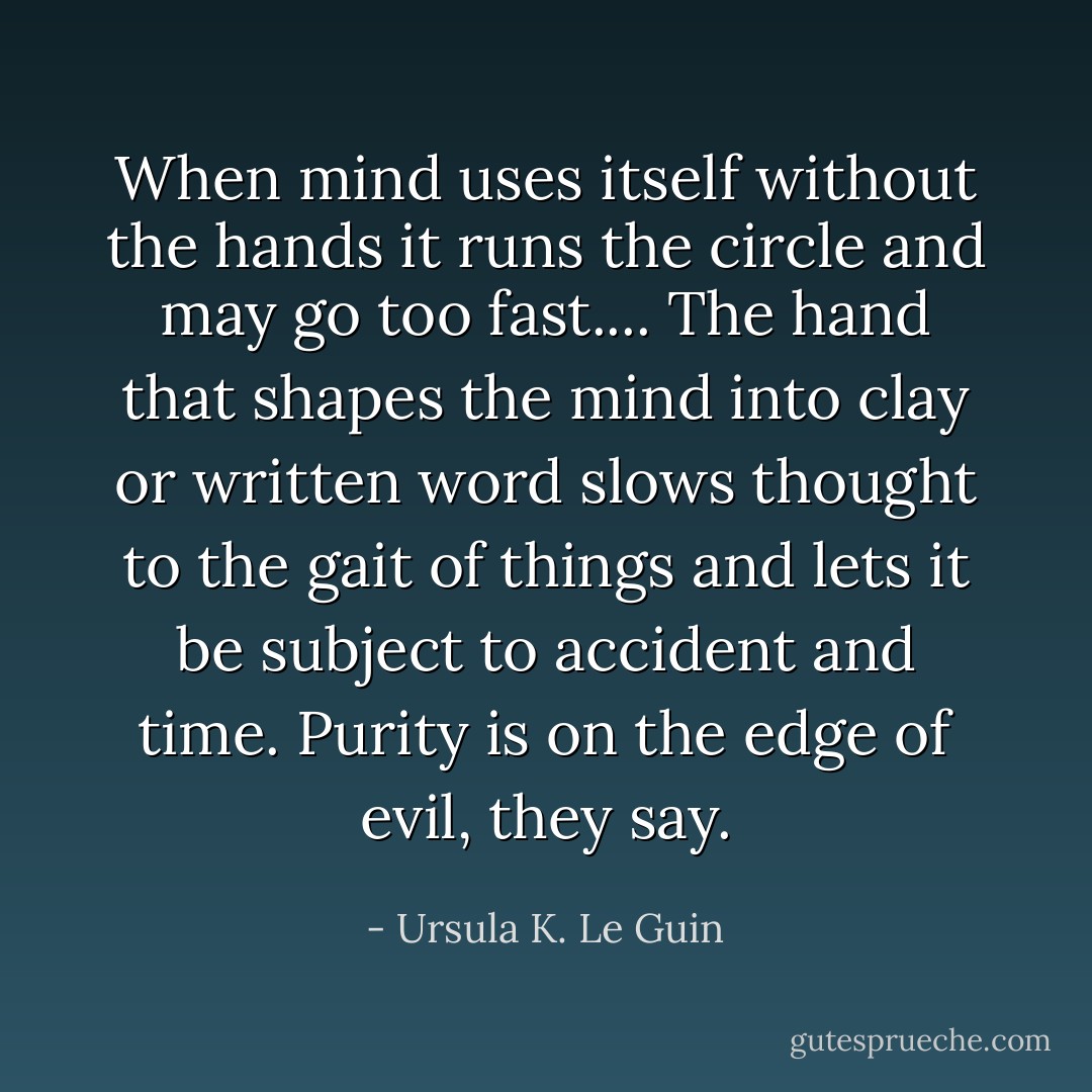 When mind uses itself without the hands it runs the circle and may go too fast.... The hand that shapes the mind into clay or written word slows thought to the gait of things and lets it be subject to accident and time. Purity is on the edge of evil, they say. - Ursula K. Le Guin
