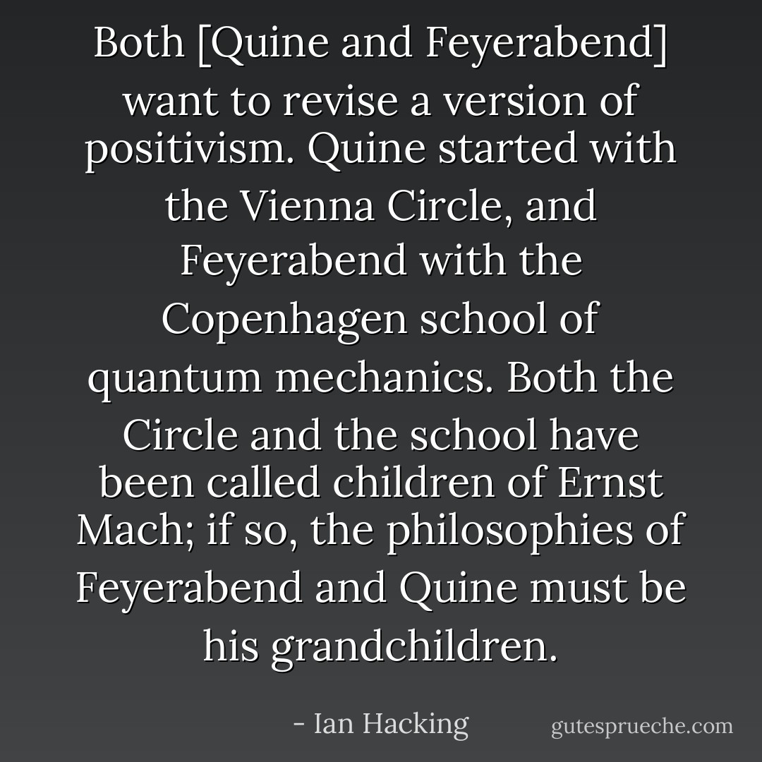 Both [Quine and Feyerabend] want to revise a version of positivism. Quine started with the Vienna Circle, and Feyerabend with the Copenhagen school of quantum mechanics. Both the Circle and the school have been called children of Ernst Mach; if so, the philosophies of Feyerabend and Quine must be his grandchildren. - Ian Hacking