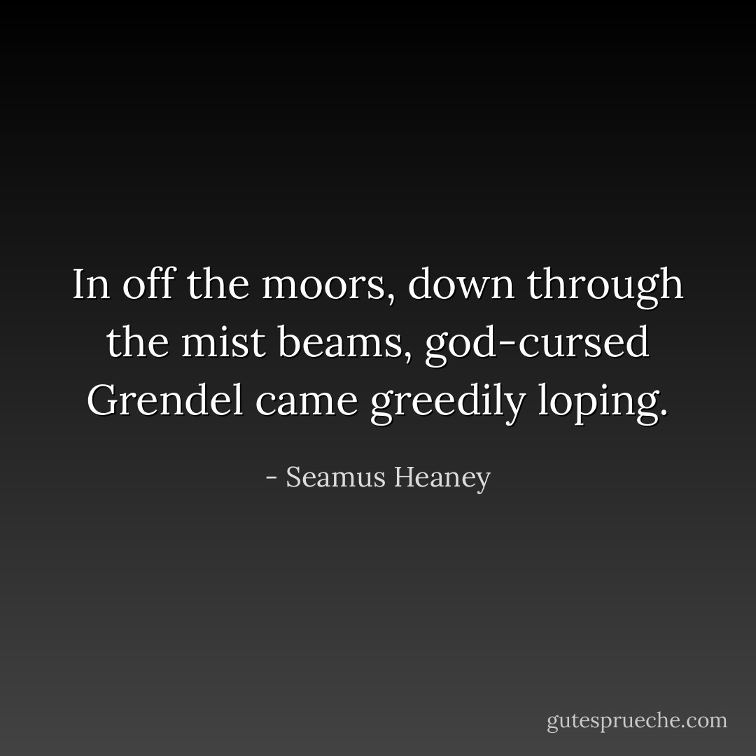 In off the moors, down through the mist beams, god-cursed Grendel came greedily loping. - Seamus Heaney