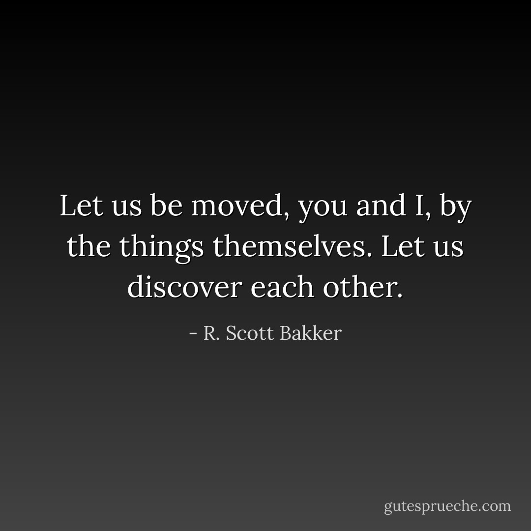 Let us be moved, you and I, by the things themselves. Let us discover each other. - R. Scott Bakker