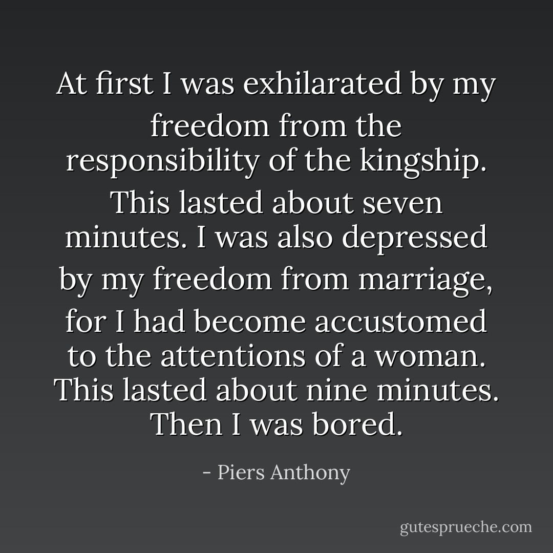 At first I was exhilarated by my freedom from the responsibility of the kingship. This lasted about seven minutes. I was also depressed by my freedom from marriage, for I had become accustomed to the attentions of a woman. This lasted about nine minutes. Then I was bored. - Piers Anthony