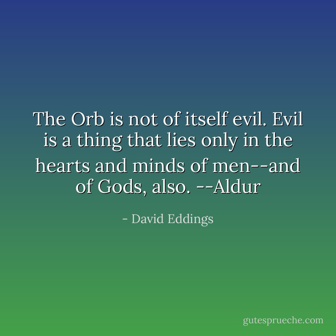 The Orb is not of itself evil. Evil is a thing that lies only in the hearts and minds of men--and of Gods, also.<br />--Aldur - David Eddings