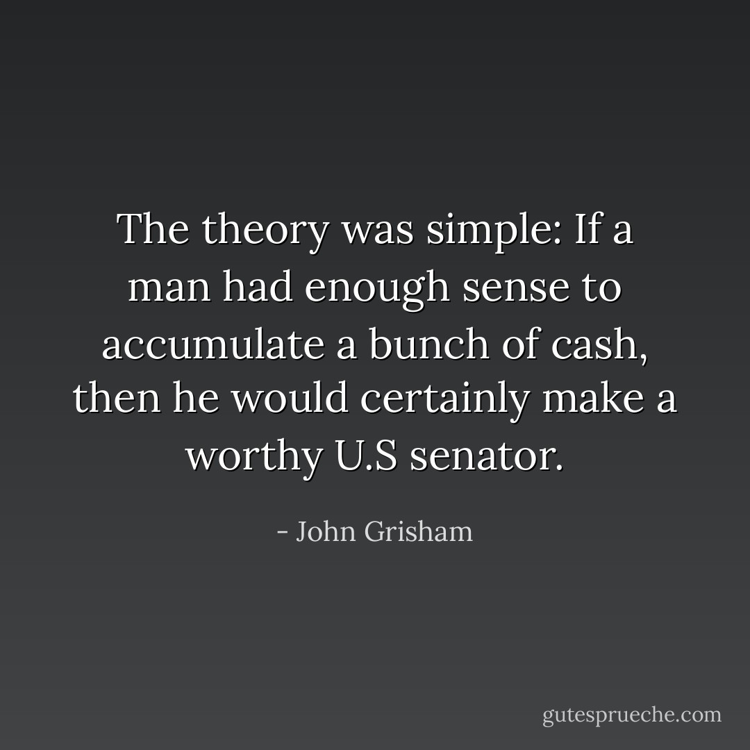 The theory was simple: If a man had enough sense to accumulate a bunch of cash, then he would certainly make a worthy U.S senator. - John Grisham
