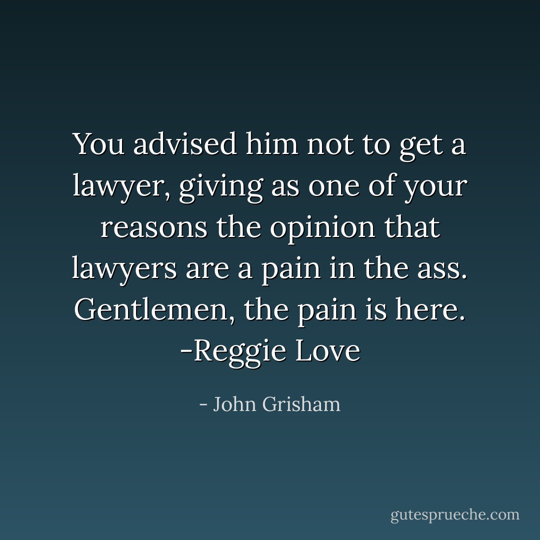 You advised him not to get a lawyer, giving as one of your reasons the opinion that lawyers are a pain in the ass. Gentlemen, the pain is here.<br />-Reggie Love - John Grisham