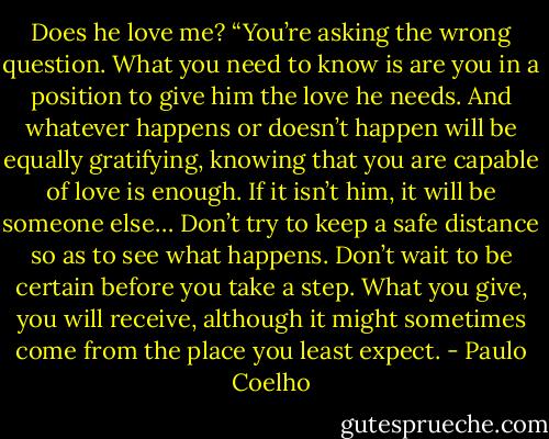 Does he love me?<br />“You’re asking the wrong question. What you need to know is are you in a position to give him the love he needs. And whatever happens or doesn’t happen will be equally gratifying, knowing that you are capable of love is enough. If it isn’t him, it will be someone else… Don’t try to keep a safe distance so as to see what happens. Don’t wait to be certain before you take a step. What you give, you will receive, although it might sometimes come from the place you least expect. - Paulo Coelho