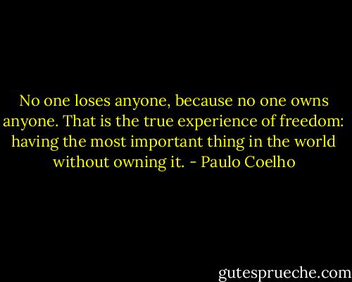 No one loses anyone, because no one owns anyone. That is the true experience of freedom: having the most important thing in the world without owning it. - Paulo Coelho