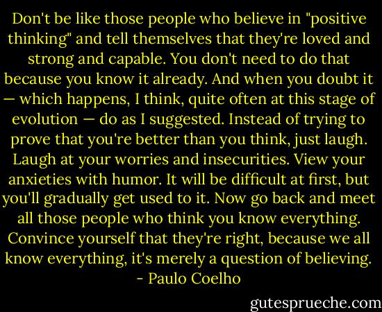 Don't be like those people who believe in "positive thinking" and tell themselves that they're loved and strong and capable. You don't need to do that because you know it already. And when you doubt it — which happens, I think, quite often at this stage of evolution — do as I suggested. Instead of trying to prove that you're better than you think, just laugh. Laugh at your worries and insecurities. View your anxieties with humor. It will be difficult at first, but you'll gradually get used to it. Now go back and meet all those people who think you know everything. Convince yourself that they're right, because we all know everything, it's merely a question of believing. - Paulo Coelho