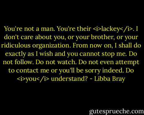 You're not a man. You're their <i>lackey</i>. I don't care about you, or your brother, or your ridiculous organization. From now on, I shall do exactly as I wish and you cannot stop me. Do not follow. Do not watch. Do not even attempt to contact me or you'll be sorry indeed. Do <i>you</i> understand? - Libba Bray