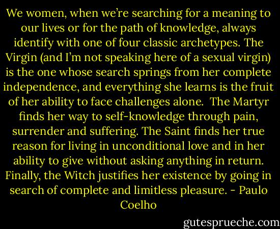 We women, when we’re searching for a meaning to our lives or for the path of knowledge, always identify with one of four classic archetypes.<br />The Virgin (and I’m not speaking here of a sexual virgin) is the one whose search springs from her complete independence, and everything she learns is the fruit of her ability to face challenges alone. <br />The Martyr finds her way to self-knowledge through pain, surrender and suffering.<br />The Saint finds her true reason for living in unconditional love and in her ability to give without asking anything in return.<br />Finally, the Witch justifies her existence by going in search of complete and limitless pleasure. - Paulo Coelho