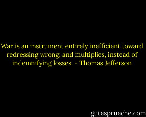 War is an instrument entirely inefficient toward redressing wrong; and multiplies, instead of indemnifying losses. - Thomas Jefferson