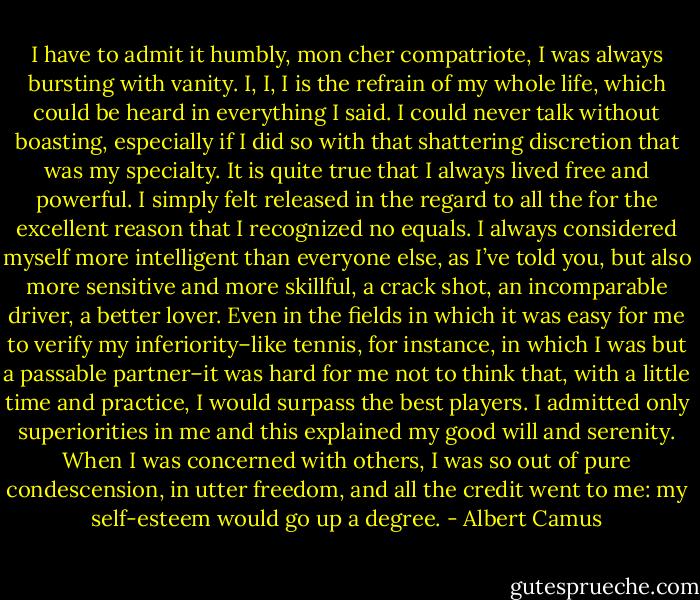 I have to admit it humbly, mon cher compatriote, I was always bursting with vanity. I, I, I is the refrain of my whole life, which could be heard in everything I said. I could never talk without boasting, especially if I did so with that shattering discretion that was my specialty. It is quite true that I always lived free and powerful. I simply felt released in the regard to all the for the excellent reason that I recognized no equals. I always considered myself more intelligent than everyone else, as I’ve told you, but also more sensitive and more skillful, a crack shot, an incomparable driver, a better lover. Even in the fields in which it was easy for me to verify my inferiority–like tennis, for instance, in which I was but a passable partner–it was hard for me not to think that, with a little time and practice, I would surpass the best players. I admitted only superiorities in me and this explained my good will and serenity. When I was concerned with others, I was so out of pure condescension, in utter freedom, and all the credit went to me: my self-esteem would go up a degree. - Albert Camus