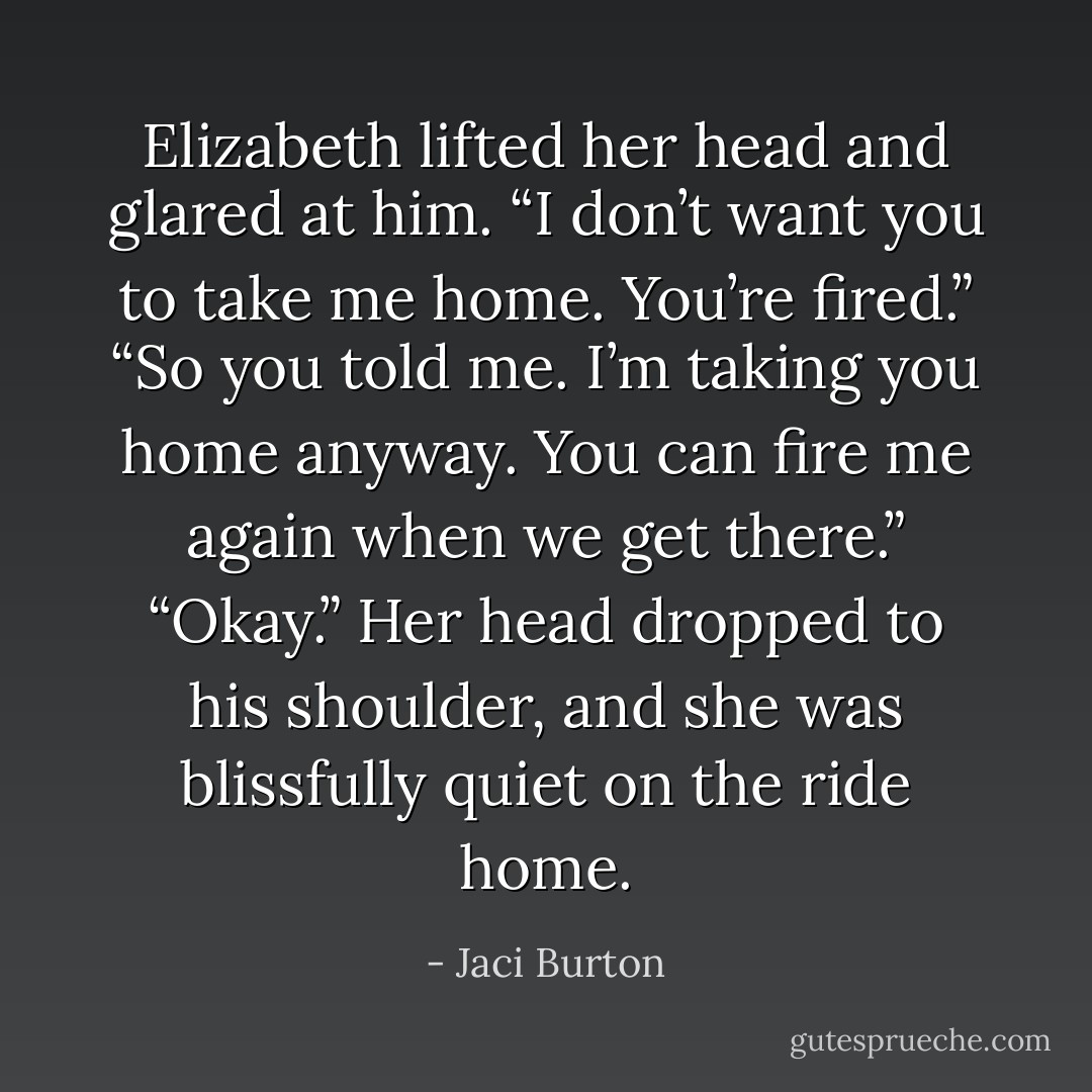 Elizabeth lifted her head and glared at him. “I don’t want you to take me home. You’re fired.”<br />“So you told me. I’m taking you home anyway. You can fire me again when we get there.”<br />“Okay.” Her head dropped to his shoulder, and she was blissfully quiet on the ride home. - Jaci Burton
