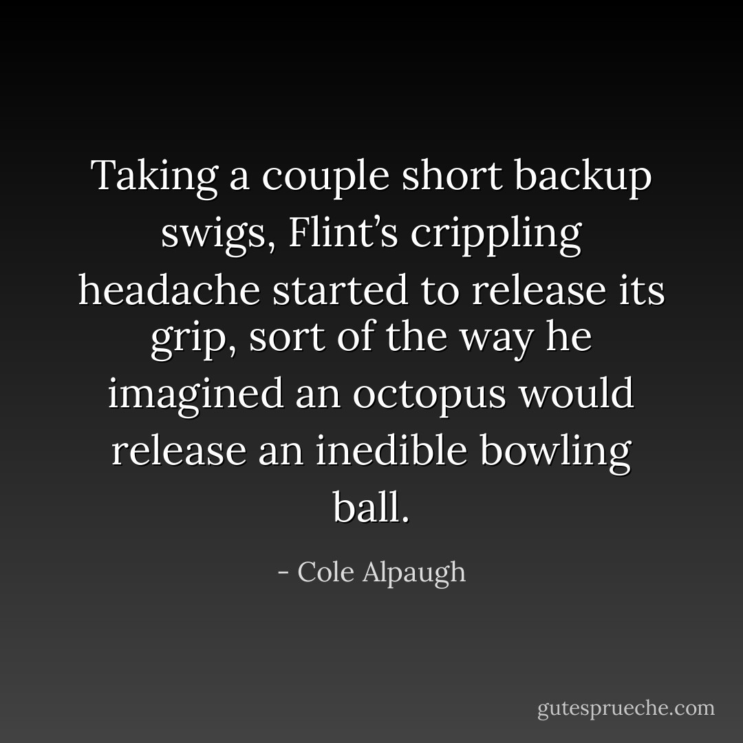 Taking a couple short backup swigs, Flint’s crippling headache started to release its grip, sort of the way he imagined an octopus would release an inedible bowling ball. - Cole Alpaugh