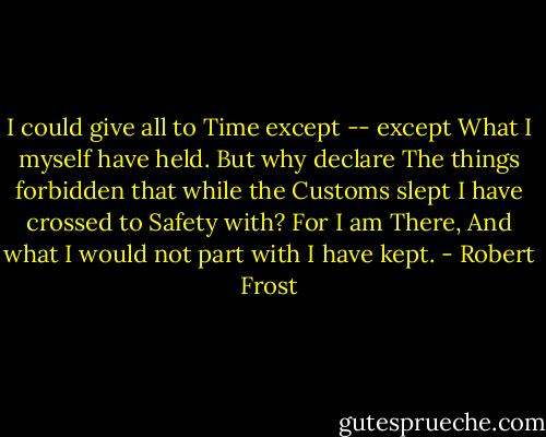 I could give all to Time except -- except<br />What I myself have held. But why declare<br />The things forbidden that while the Customs slept<br />I have crossed to Safety with? For I am There,<br />And what I would not part with I have kept. - Robert Frost