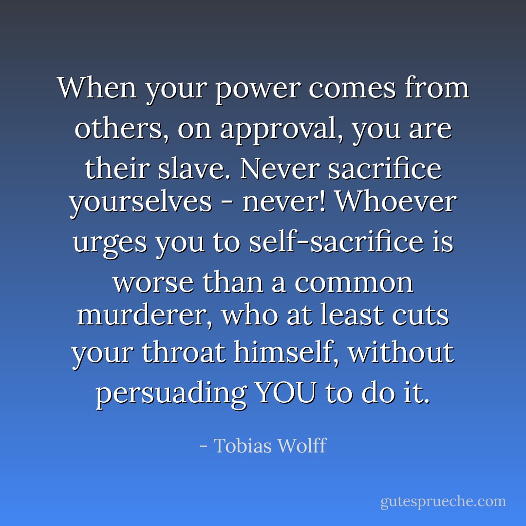 When your power comes from others, on approval, you are their slave. Never sacrifice yourselves - never! Whoever urges you to self-sacrifice is worse than a common murderer, who at least cuts your throat himself, without persuading YOU to do it. - Tobias Wolff