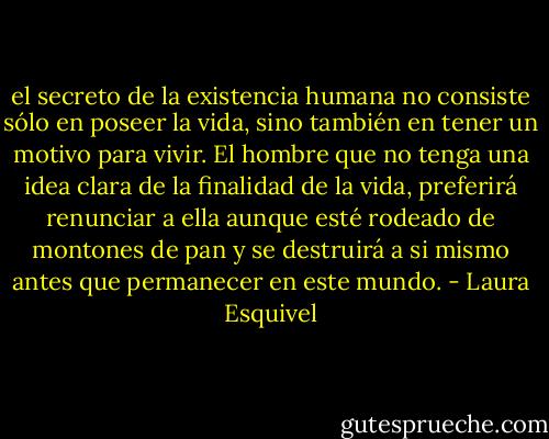 el secreto de la existencia humana no consiste sólo en poseer la vida, sino también en tener un motivo para vivir. El hombre que no tenga una idea clara de la finalidad de la vida, preferirá renunciar a ella aunque esté rodeado de montones de pan y se destruirá a si mismo antes que permanecer en este mundo. - Laura Esquivel