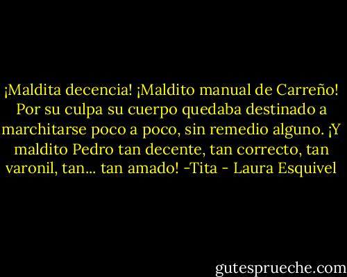 ¡Maldita decencia! ¡Maldito manual de Carreño! Por su culpa su cuerpo quedaba destinado a marchitarse poco a poco, sin remedio alguno. ¡Y maldito Pedro tan decente, tan correcto, tan varonil, tan... tan amado! -Tita - Laura Esquivel